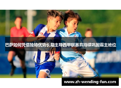巴萨如何凭借独特优势长期主导西甲联赛并持续巩固霸主地位