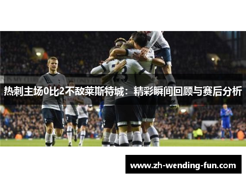 热刺主场0比2不敌莱斯特城：精彩瞬间回顾与赛后分析