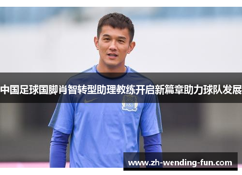中国足球国脚肖智转型助理教练开启新篇章助力球队发展