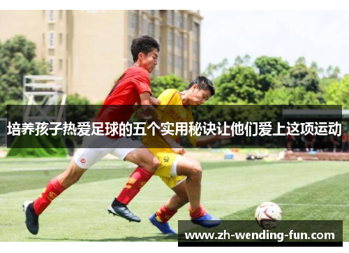 培养孩子热爱足球的五个实用秘诀让他们爱上这项运动