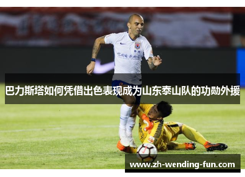 巴力斯塔如何凭借出色表现成为山东泰山队的功勋外援