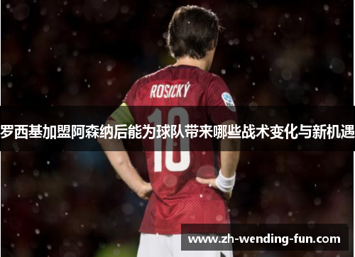 罗西基加盟阿森纳后能为球队带来哪些战术变化与新机遇