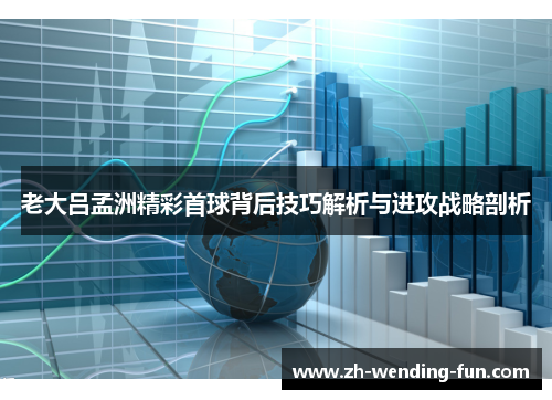 老大吕孟洲精彩首球背后技巧解析与进攻战略剖析