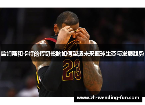 詹姆斯和卡特的传奇影响如何塑造未来篮球生态与发展趋势