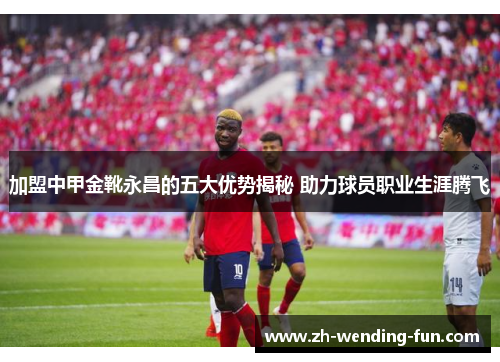 加盟中甲金靴永昌的五大优势揭秘 助力球员职业生涯腾飞