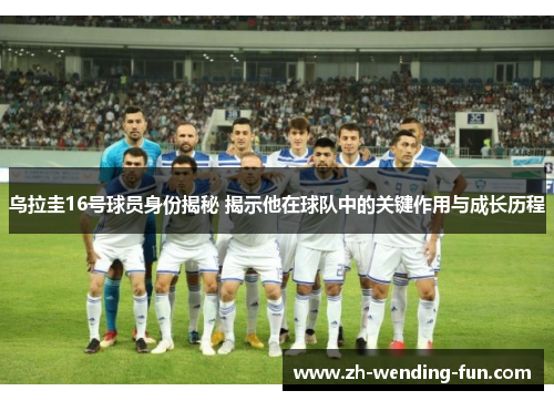 乌拉圭16号球员身份揭秘 揭示他在球队中的关键作用与成长历程