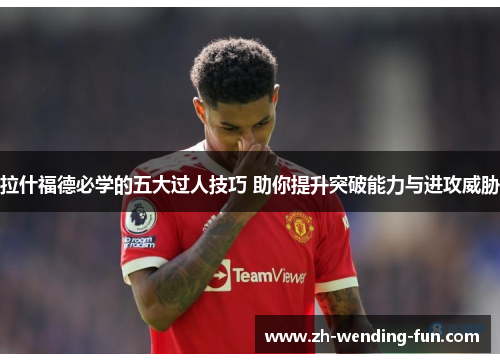 拉什福德必学的五大过人技巧 助你提升突破能力与进攻威胁