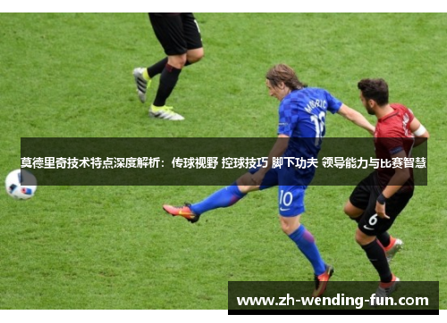 莫德里奇技术特点深度解析：传球视野 控球技巧 脚下功夫 领导能力与比赛智慧