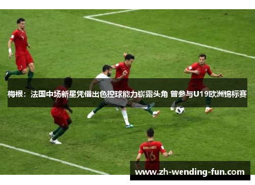 梅根：法国中场新星凭借出色控球能力崭露头角 曾参与U19欧洲锦标赛