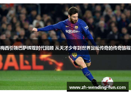 梅西引领巴萨辉煌时代回顾 从天才少年到世界足坛传奇的传奇旅程
