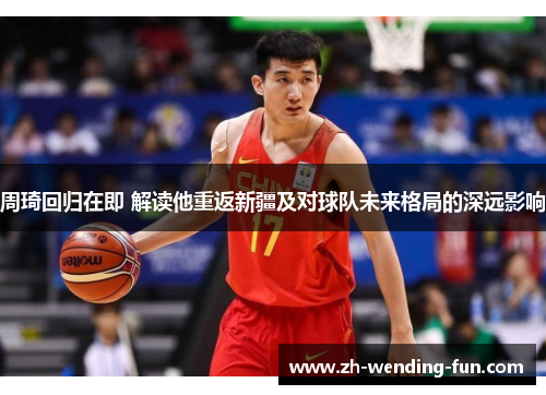 周琦回归在即 解读他重返新疆及对球队未来格局的深远影响