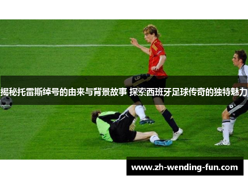 揭秘托雷斯绰号的由来与背景故事 探索西班牙足球传奇的独特魅力