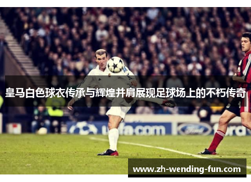 皇马白色球衣传承与辉煌并肩展现足球场上的不朽传奇