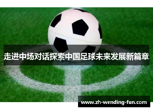 走进中场对话探索中国足球未来发展新篇章 走进中场对话探索中国足球未来发展新篇章