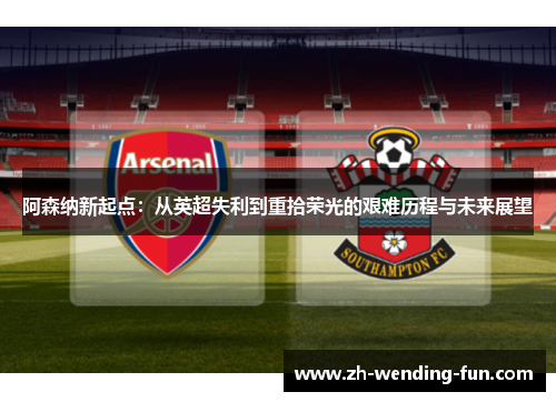 阿森纳新起点:从英超失利到重拾荣光的艰难历程与未来展望 阿森纳新起点:从英超失利到重拾荣光的艰难历程与未来展望