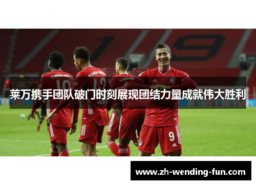 莱万携手团队破门时刻展现团结力量成就伟大胜利