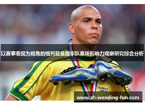 以赛事表现为视角的格列兹曼国家队赛场影响力观察研究综合分析 以赛事表现为视角的格列兹曼国家队赛场影响力观察研究综合分析